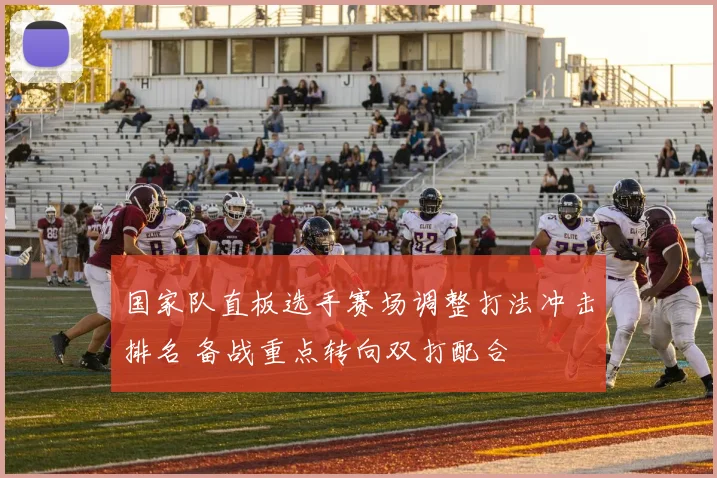 国家队直板选手赛场调整打法冲击排名 备战重点转向双打配合