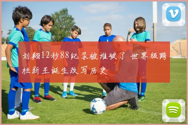 刘翔12秒88纪录被谁破了 世界级跨栏新王诞生改写历史