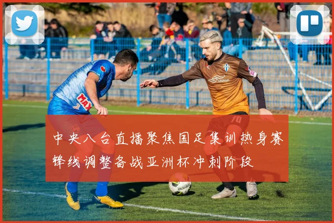 中央八台直播聚焦国足集训热身赛锋线调整备战亚洲杯冲刺阶段