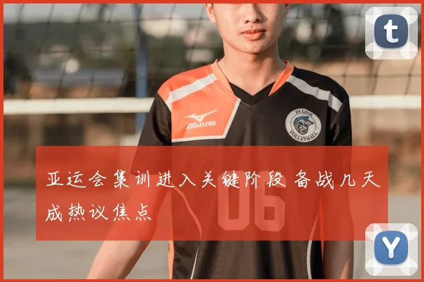 亚运会集训进入关键阶段 备战几天成热议焦点