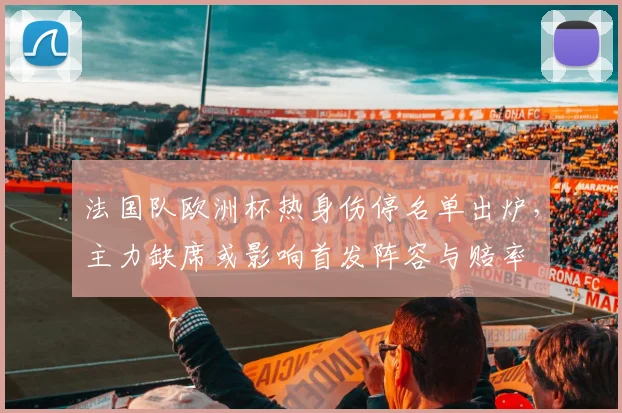 法国队欧洲杯热身伤停名单出炉，主力缺席或影响首发阵容与赔率