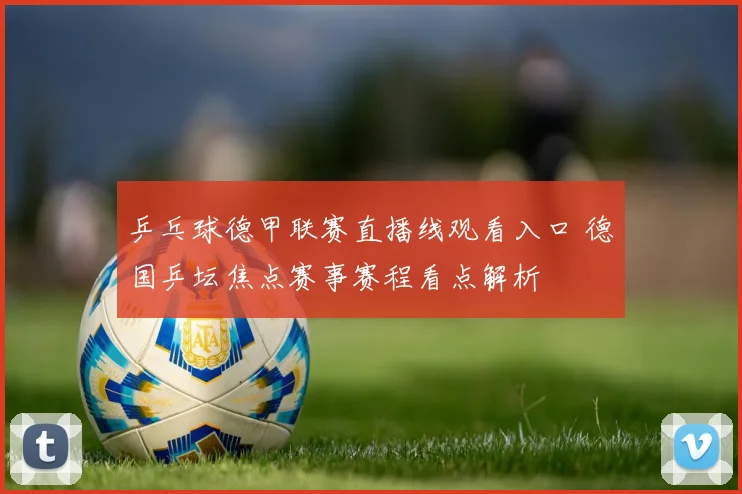 乒乓球德甲联赛直播线观看入口 德国乒坛焦点赛事赛程看点解析