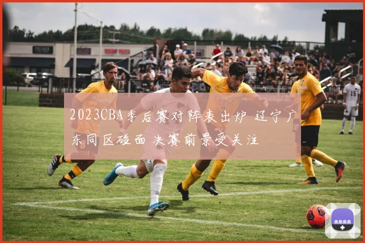 2023CBA季后赛对阵表出炉 辽宁广东同区碰面 决赛前景受关注