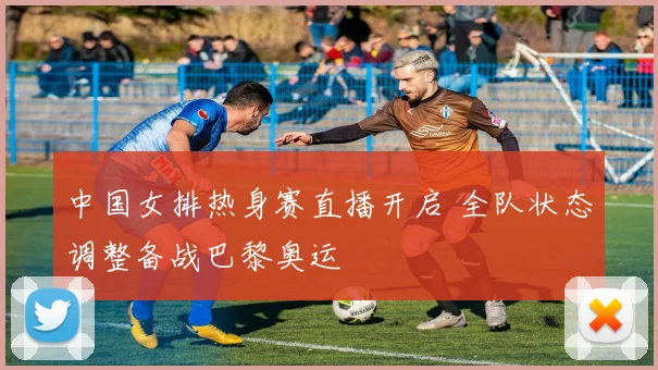 中国女排热身赛直播开启 全队状态调整备战巴黎奥运