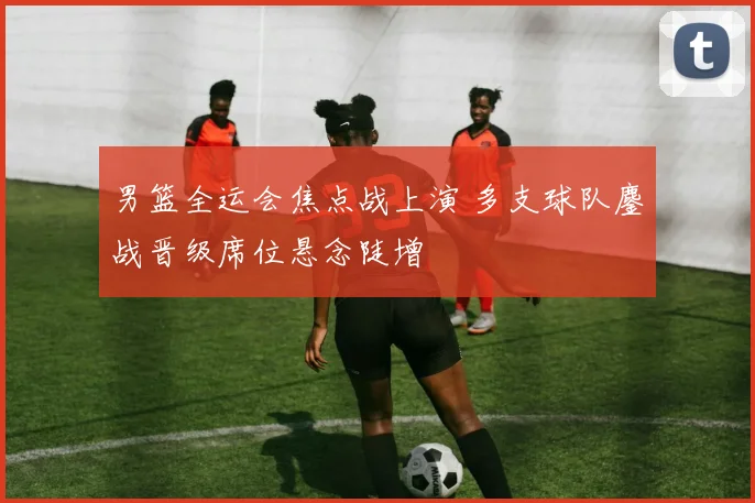 男篮全运会焦点战上演 多支球队鏖战晋级席位悬念陡增