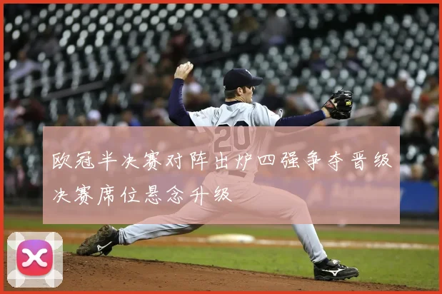 欧冠半决赛对阵出炉四强争夺晋级决赛席位悬念升级