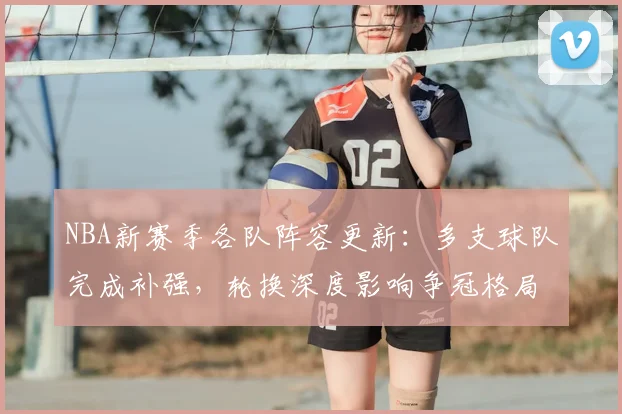 NBA新赛季各队阵容更新：多支球队完成补强，轮换深度影响争冠格局
