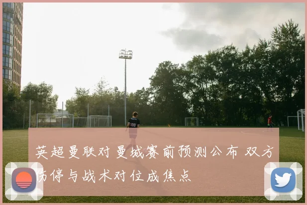 英超曼联对曼城赛前预测公布 双方伤停与战术对位成焦点