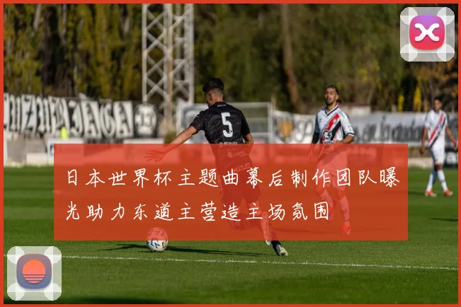 日本世界杯主题曲幕后制作团队曝光助力东道主营造主场氛围
