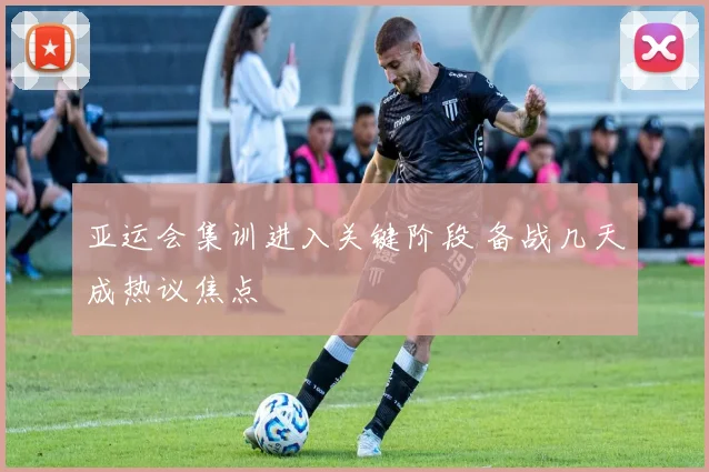 亚运会集训进入关键阶段 备战几天成热议焦点