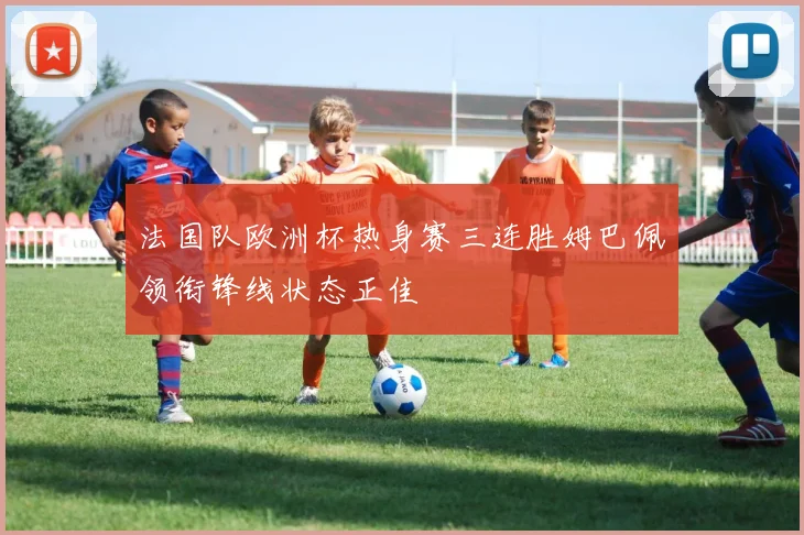 法国队欧洲杯热身赛三连胜姆巴佩领衔锋线状态正佳