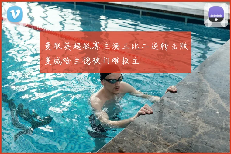 曼联英超联赛主场三比二逆转击败曼城哈兰德破门难救主