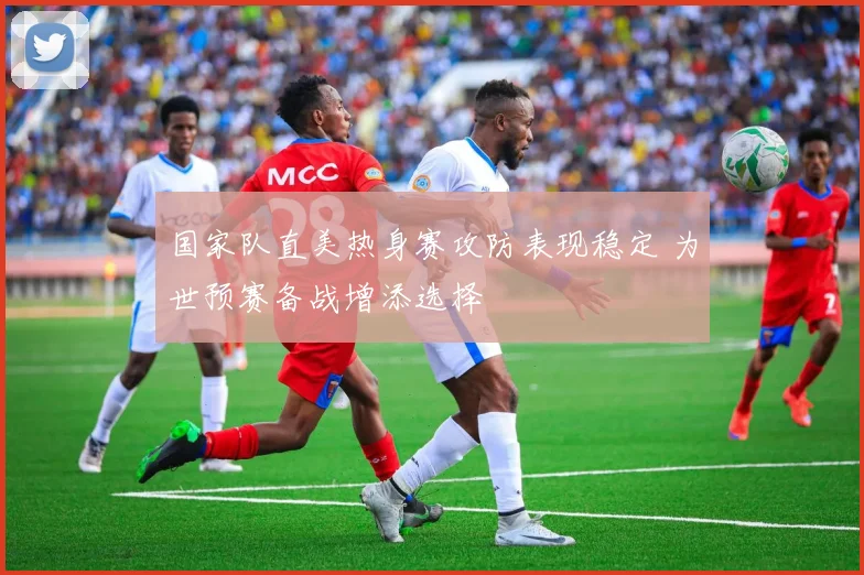 国家队直美热身赛攻防表现稳定 为世预赛备战增添选择
