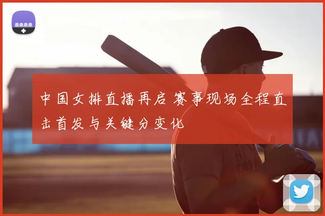 中国女排直播再启 赛事现场全程直击首发与关键分变化