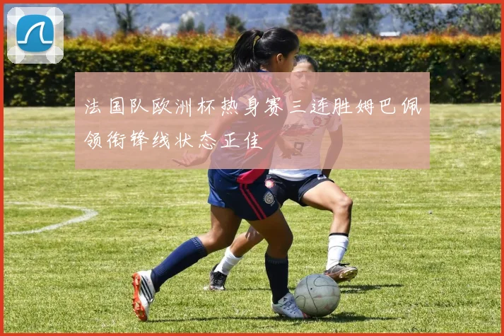法国队欧洲杯热身赛三连胜姆巴佩领衔锋线状态正佳