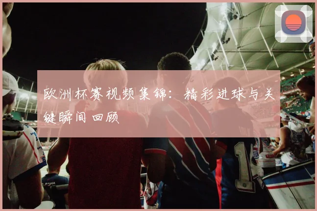 欧洲杯赛视频集锦:精彩进球与关键瞬间回顾