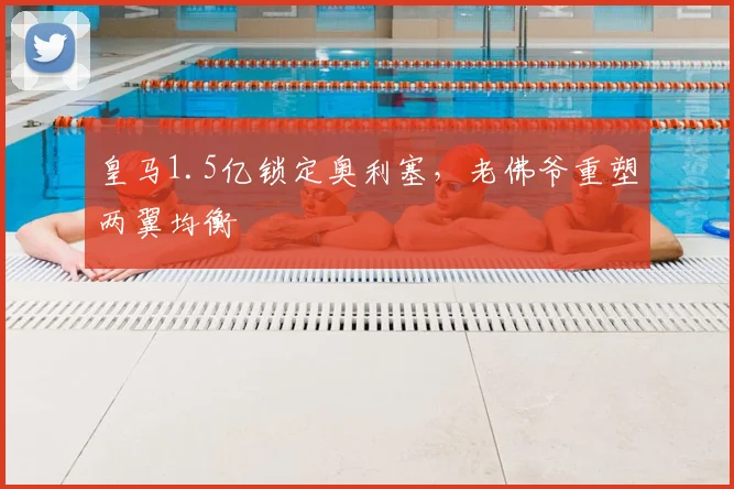 皇马1.5亿锁定奥利塞,老佛爷重塑两翼均衡